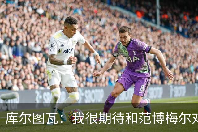库尔图瓦：我很期待和范博梅尔对话；9月份的欧国联我想休息