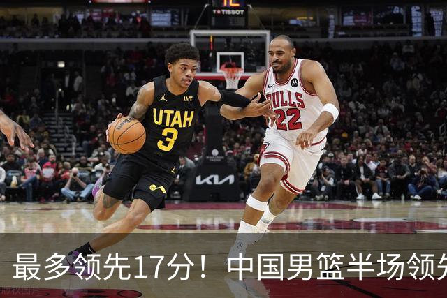 最多领先17分！中国男篮半场领先喀麦隆6分 贺希宁11+4+4